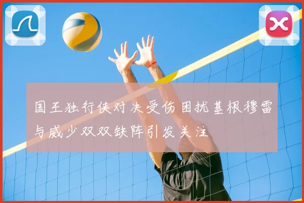 国王独行侠对决受伤困扰基根穆雷与威少双双缺阵引发关注