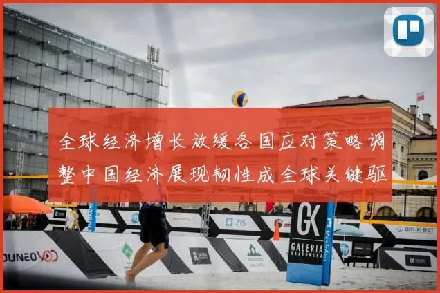 全球经济增长放缓各国应对策略调整中国经济展现韧性成全球关键驱动力
