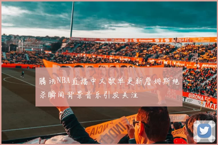 腾讯NBA直播中文歌单更新詹姆斯绝杀瞬间背景音乐引发关注