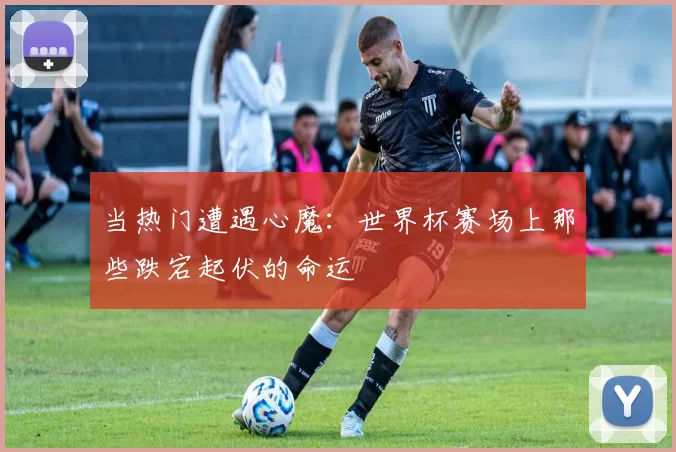 当热门遭遇心魔：世界杯赛场上那些跌宕起伏的命运
