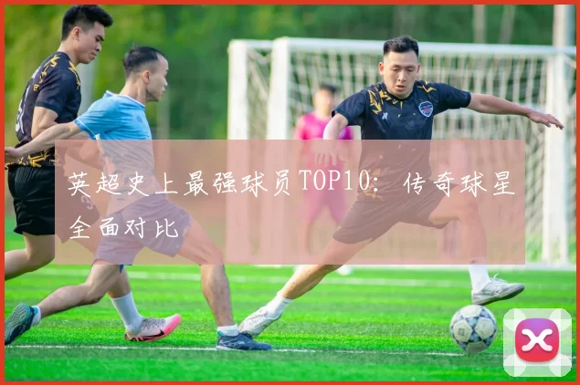 英超史上最强球员TOP10:传奇球星全面对比