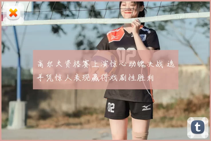 高尔夫资格赛上演惊心动魄决战 选手凭惊人表现赢得戏剧性胜利