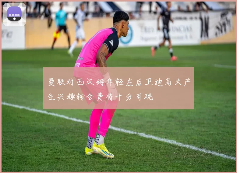 曼联对西汉姆年轻左后卫迪乌夫产生兴趣转会费将十分可观