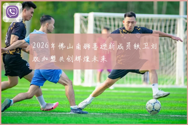 2026年佛山南狮喜迎新成员铁卫刘欢加盟共创辉煌未来