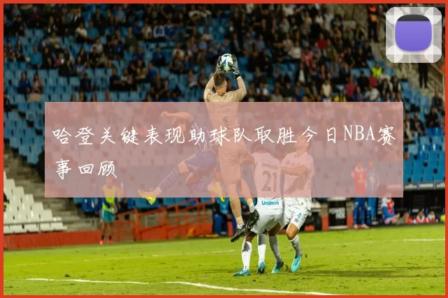 哈登关键表现助球队取胜今日NBA赛事回顾