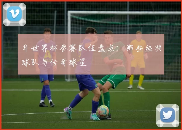 年世界杯参赛队伍盘点：那些经典球队与传奇球星