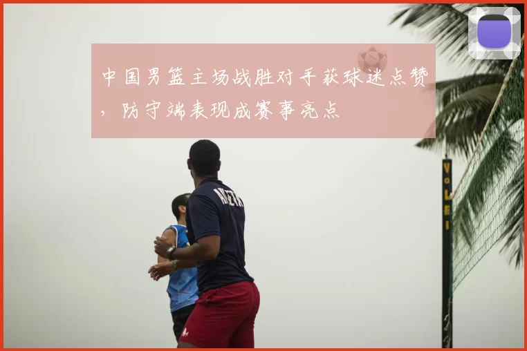 中国男篮主场战胜对手获球迷点赞，防守端表现成赛事亮点