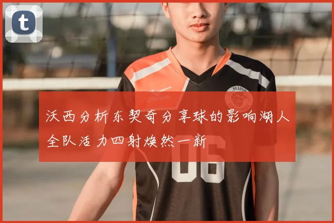 沃西分析东契奇分享球的影响湖人全队活力四射焕然一新
