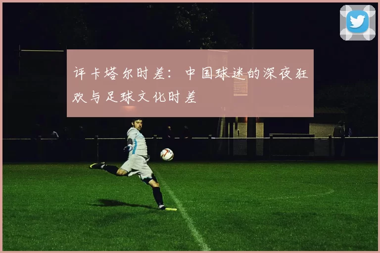 评卡塔尔时差:中国球迷的深夜狂欢与足球文化时差