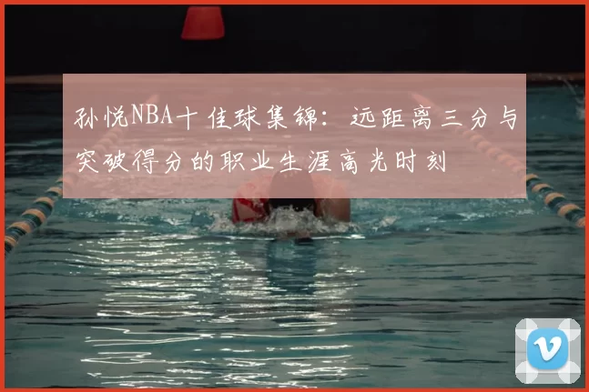 孙悦NBA十佳球集锦：远距离三分与突破得分的职业生涯高光时刻