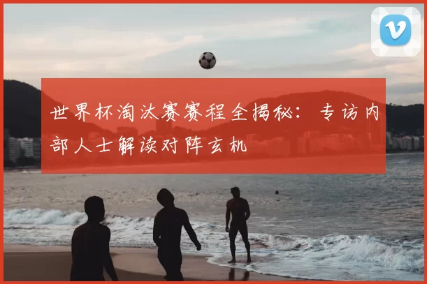 世界杯淘汰赛赛程全揭秘：专访内部人士解读对阵玄机