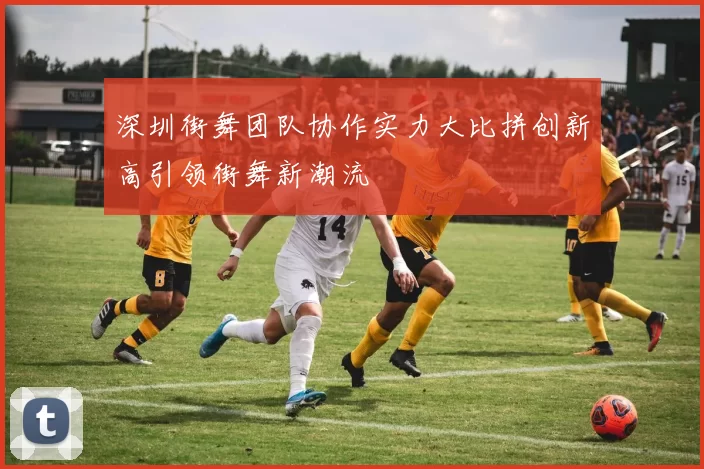 深圳街舞团队协作实力大比拼创新高引领街舞新潮流
