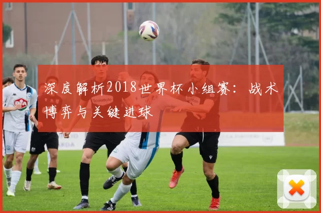 深度解析2018世界杯小组赛：战术博弈与关键进球