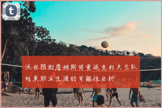 沃尔预测詹姆斯将重返克利夫兰队结束职业生涯的可能性分析