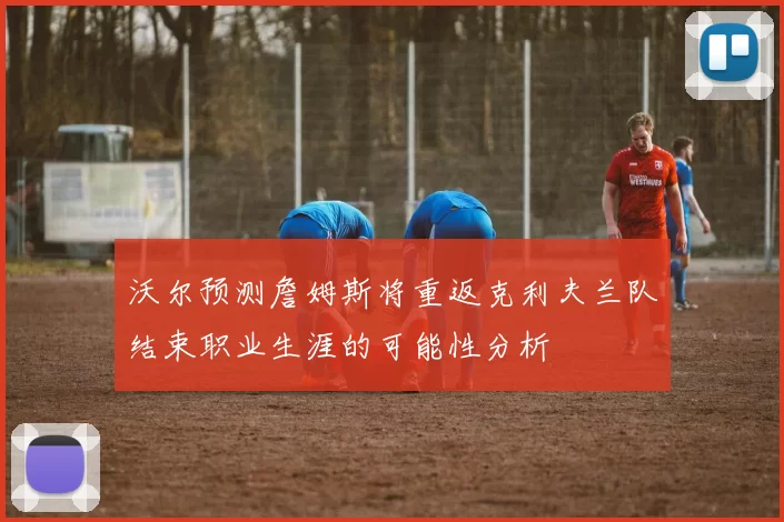 沃尔预测詹姆斯将重返克利夫兰队结束职业生涯的可能性分析
