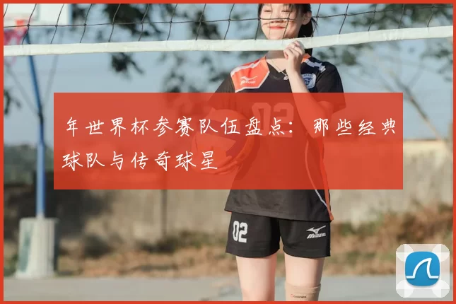 年世界杯参赛队伍盘点：那些经典球队与传奇球星