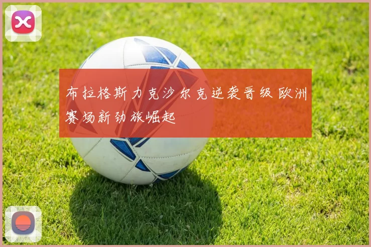 布拉格斯力克沙尔克逆袭晋级 欧洲赛场新劲旅崛起