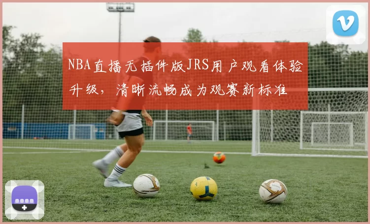 NBA直播无插件版JRS用户观看体验升级,清晰流畅成为观赛新标准