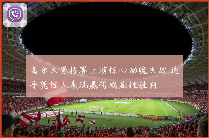 高尔夫资格赛上演惊心动魄决战 选手凭惊人表现赢得戏剧性胜利