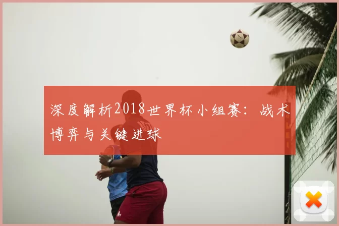 深度解析2018世界杯小组赛：战术博弈与关键进球