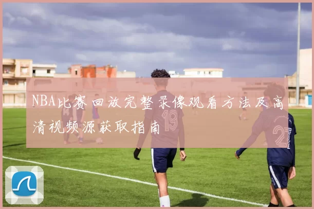 NBA比赛回放完整录像观看方法及高清视频源获取指南