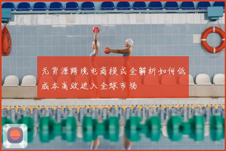 无货源跨境电商模式全解析如何低成本高效进入全球市场