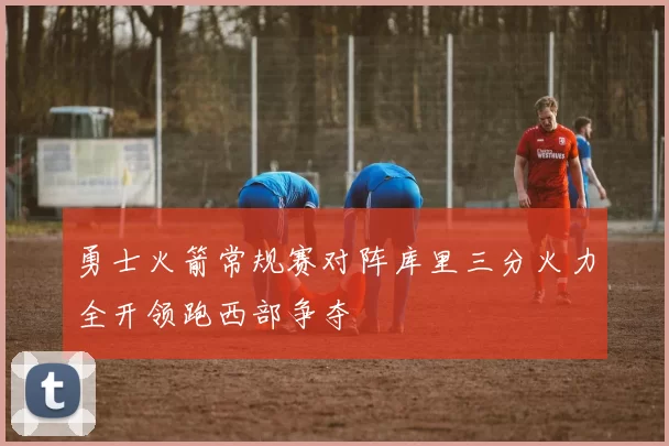 勇士火箭常规赛对阵库里三分火力全开领跑西部争夺