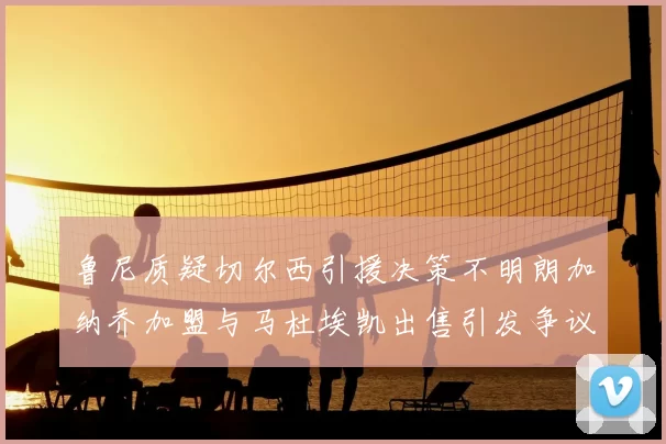 鲁尼质疑切尔西引援决策不明朗加纳乔加盟与马杜埃凯出售引发争议