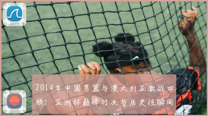 2014年中国男篮与澳大利亚激战回顾：亚洲杯巅峰对决与历史性瞬间