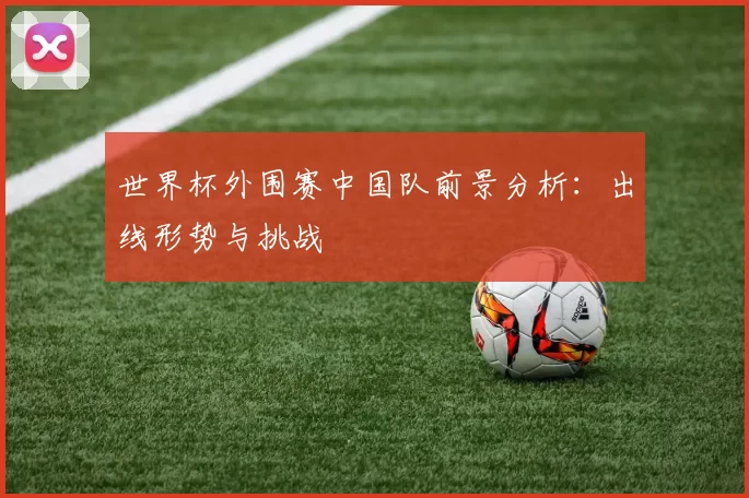 世界杯外围赛中国队前景分析：出线形势与挑战