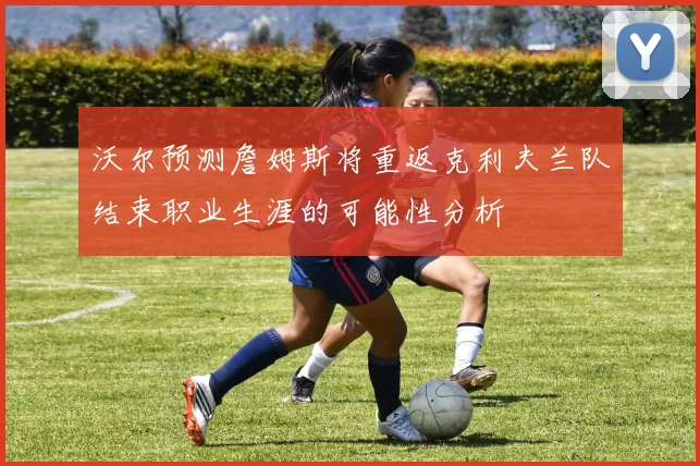 沃尔预测詹姆斯将重返克利夫兰队结束职业生涯的可能性分析