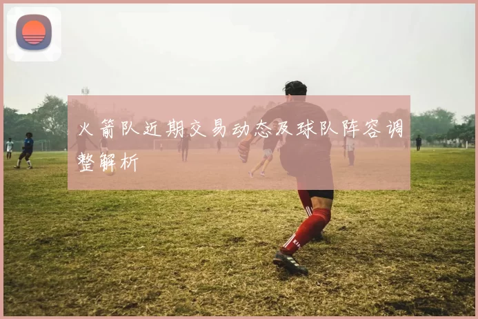 火箭队近期交易动态及球队阵容调整解析