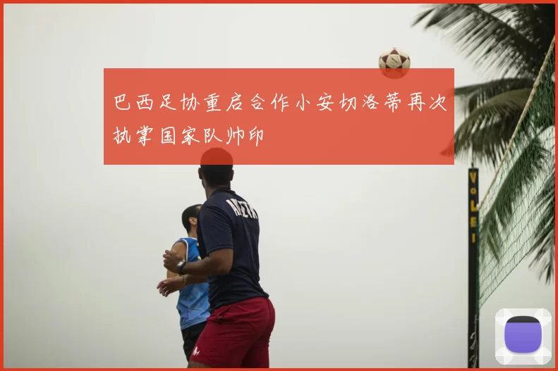 巴西足协重启合作小安切洛蒂再次执掌国家队帅印