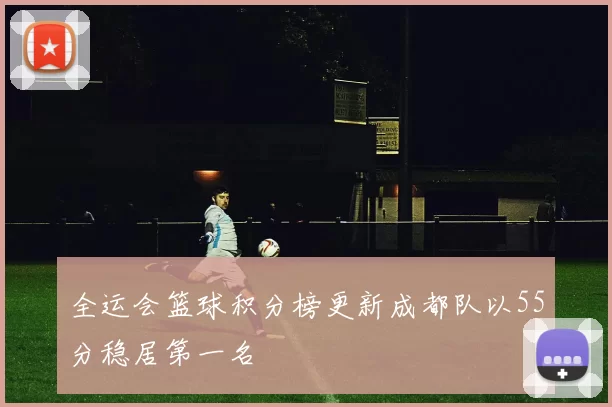 全运会篮球积分榜更新成都队以55分稳居第一名