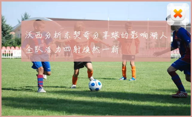 沃西分析东契奇分享球的影响湖人全队活力四射焕然一新