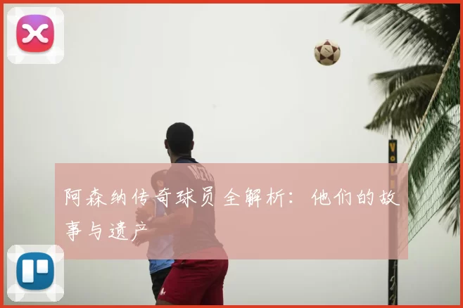 阿森纳传奇球员全解析：他们的故事与遗产