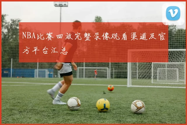 NBA比赛回放完整录像观看渠道及官方平台汇总