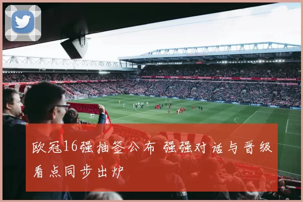 欧冠16强抽签公布 强强对话与晋级看点同步出炉