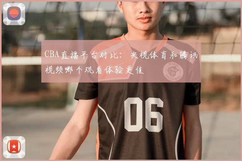 CBA直播平台对比:央视体育和腾讯视频哪个观看体验更佳