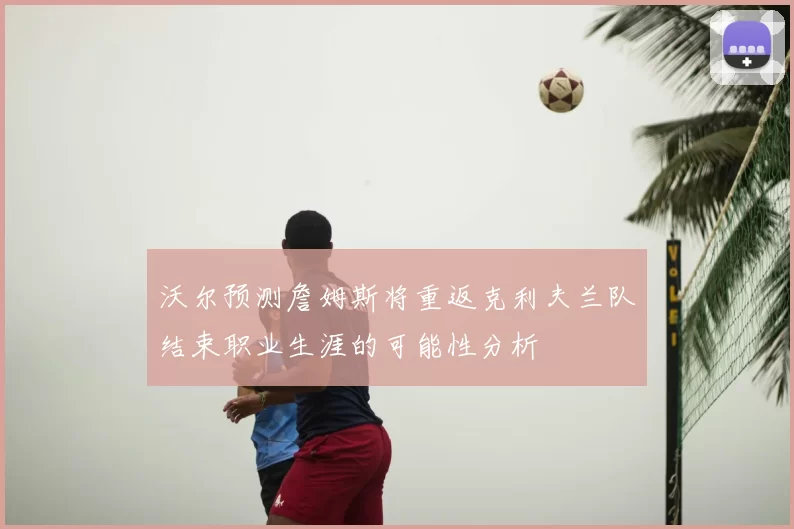 沃尔预测詹姆斯将重返克利夫兰队结束职业生涯的可能性分析