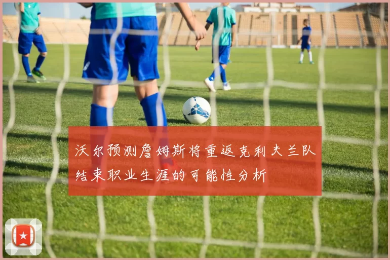 沃尔预测詹姆斯将重返克利夫兰队结束职业生涯的可能性分析