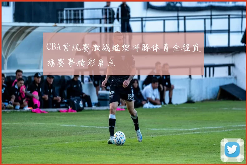 CBA常规赛激战继续河豚体育全程直播赛事精彩看点