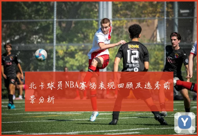 北卡球员NBA赛场表现回顾及选秀前景分析