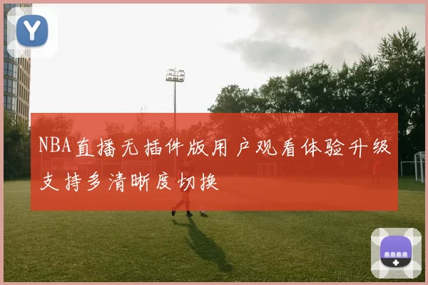 NBA直播无插件版用户观看体验升级支持多清晰度切换