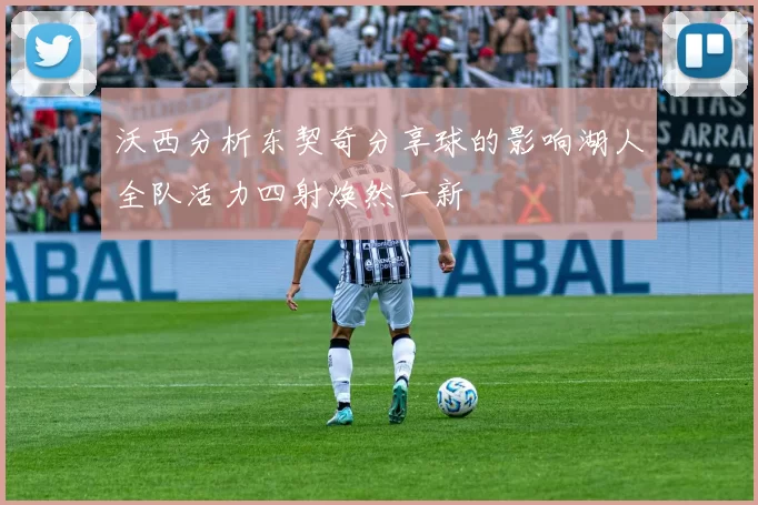 沃西分析东契奇分享球的影响湖人全队活力四射焕然一新