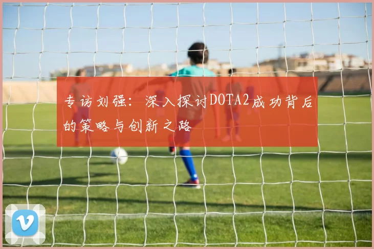 专访刘强：深入探讨DOTA2成功背后的策略与创新之路
