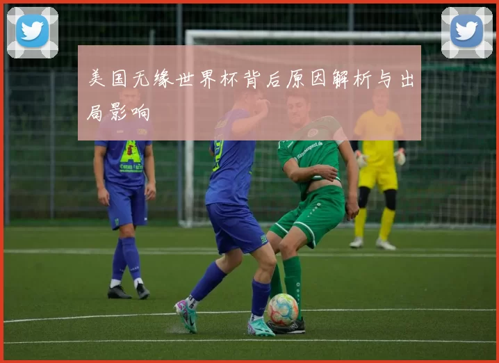 美国无缘世界杯背后原因解析与出局影响