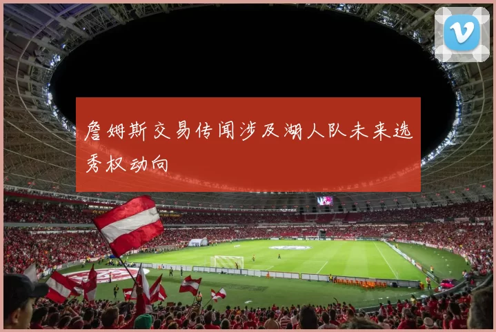 詹姆斯交易传闻涉及湖人队未来选秀权动向