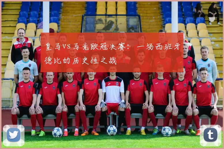 皇马vs马竞欧冠决赛：一场西班牙德比的历史性之战