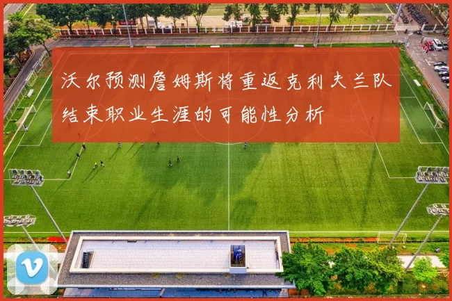 沃尔预测詹姆斯将重返克利夫兰队结束职业生涯的可能性分析